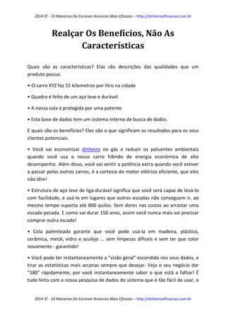 2014 © - 10 Maneiras De Escrever Anúncios Mais Eficazes – http://dinheiroefinancas.com.br 
2014 © - 10 Maneiras De Escrever Anúncios Mais Eficazes – http://dinheiroefinancas.com.br 
Realçar Os Benefícios, Não As Características 
Quais são as características? Elas são descrições das qualidades que um produto possui. 
•-O carro XYZ faz 55 kilometros por litro na cidade 
• Quadro é feito de um aço leve e durável. 
• A nossa cola é protegida por uma patente. 
• Esta base de dados tem um sistema interno de busca de dados. 
E quais são os benefícios? Eles são o que significam os resultados para os seus clientes potenciais. 
• Você vai economizar dinheiro no gás e reduzir os poluentes ambientais quando você usa o nosso carro híbrido de energia económica de alto desempenho. Além disso, você vai sentir a potência extra quando você estiver a passar pelos outros carros, é a cortesia do motor elétrico eficiente, que eles não têm! 
• Estrutura de aço leve de liga-durável significa que você será capaz de levá-lo com facilidade, e usá-lo em lugares que outras escadas não conseguem ir, ao mesmo tempo suporta até 800 quilos. Sem dores nas costas ao arrastar uma escada pesada. E como vai durar 150 anos, assim você nunca mais vai precisar comprar outra escada! 
• Cola patenteada garante que você pode usá-la em madeira, plástico, cerâmica, metal, vidro e azulejo ... sem limpezas dificeis e sem ter que colar novamente - garantido! 
• Você pode ter instantaneamente a "visão geral" escondida nos seus dados, e tirar as estatísticas mais arcanas sempre que desejar. Veja o seu negócio dar “180" rápidamente, por você instantaneamente saber o que está a falhar! É tudo feito com a nossa pesquisa de dados do sistema que é tão fácil de usar, o  