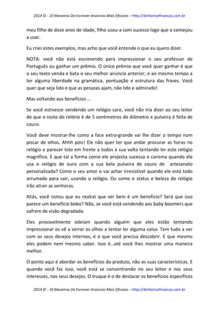 2014 © - 10 Maneiras De Escrever Anúncios Mais Eficazes – http://dinheiroefinancas.com.br 
2014 © - 10 Maneiras De Escrever Anúncios Mais Eficazes – http://dinheiroefinancas.com.br 
meu filho de doze anos de idade, filho usou-a com sucesso logo que a começou a usar. 
Eu criei estes exemplos, mas acho que você entende o que eu quero dizer. 
NOTA: você não está escrevendo para impressionar o seu professor de Português ou ganhar um prêmio. O único prêmio que você quer ganhar é que o seu texto venda e bata o seu melhor anúncio anterior, e ao mesmo tempo a ter alguma liberdade na gramática, pontuação e estrutura das frases. Você quer que seja lido e que as pessoas ajam, não lido e admirado! 
Mas voltando aos benefícios ... 
Se você estivesse vendendo um relógio caro, você não iria dizer ao seu leitor de que o rosto do relório é de 5 centimetros de diâmetro e pulseira é feita de couro. 
Você deve mostrar-lhe como a face extra-grande vai lhe dizer o tempo num piscar de olhos. Ahhh pois! Ele não quer ter que andar procurar as horas no relógio e parecer tolo em frente a todos à sua volta tentando ler este relógio magnífico. E que tal a forma como ele projecta sucesso e carisma quando ele usa o relógio de ouro com a sua bela pulseira de couro de artesanato personalizada? Como o seu amor o vai achar irresistível quando ele está todo arrumado para sair, usando o relógio. Ou como o status e beleza do relógio irão atrair as senhoras. 
Aliás, você notou que eu realcei que ver bem é um benefício? Será que isso parece um benefício bobo? Não, se você está vendendo aos baby boomers que sofrem de visão degradada. 
Eles provavelmente odeiam quando alguém que eles estão tentando impressionar os vê a serrar os olhos a tentar ler alguma coisa. Tem tudo a ver com os seus desejos internos, é o que você precisa descobrir. E que mesmo eles podem nem mesmo saber. Isso é…até você lhes mostrar uma maneira melhor. 
O ponto aqui é abordar os benefícios do produto, não as suas características. E quando você faz isso, você está se concentrando no seu leitor e nos seus interesses, nos seus desejos. O truque é o de destacar os benefícios específicos  