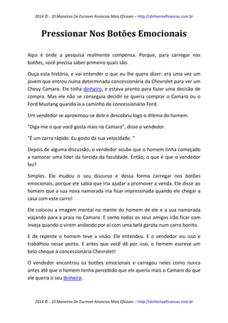 2014 © - 10 Maneiras De Escrever Anúncios Mais Eficazes – http://dinheiroefinancas.com.br 
2014 © - 10 Maneiras De Escrever Anúncios Mais Eficazes – http://dinheiroefinancas.com.br 
Pressionar Nos Botões Emocionais 
Aqui é onde a pesquisa realmente compensa. Porque, para carregar nos botões, você precisa saber primeiro quais são. 
Ouça esta história, e vai entender o que eu lhe quero dizer: era uma vez um jovem que entrou numa determinada concessionária da Chevrolet para ver um Chevy Camaro. Ele tinha dinheiro, e estava pronto para fazer uma decisão de compra. Mas ele não se conseguia decidir se queria comprar o Camaro ou o Ford Mustang quando ia a caminho do concessionário Ford. 
Um vendedor se aproximou-se dele e descobriu logo o dilema do homem. 
"Diga-me o que você gosta mais no Camaro", disse o vendedor. 
"É um carro rápido. Eu gosto da sua velocidade. " 
Depois de alguma discussão, o vendedor soube que o homem tinha começado a namorar uma líder da torcida da faculdade. Então, o que é que o vendedor fez? 
Simples. Ele mudou o seu discurso e dessa forma carregar nos botões emocionais, porque ele sabia que iria ajudar a promover a venda. Ele disse ao homem que a sua nova namorada iria ficar impressinada quando ele chegar a casa com este carro! 
Ele colocou a imagem mental na mente do homem de ele e a sua namorada viajando para a praia no Camaro. E como todos os seus amigos irão ficar com inveja quando o virem andando por aí com uma bela garota num carro bonito. 
E de repente o homem teve a visão. Ele entendeu. E o vendedor viu isso e trabalhou nesse ponto. E antes que você dê por isso, o homem escreve um belo cheque à concessionária Chevrolet! 
O vendedor encontrou os botões emocionais e carregou neles como nunca antes até que o homem tenha percebido que ele queria mais o Camaro do que ele queria o seu dinheiro.  