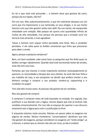 2014 © - 10 Maneiras De Escrever Anúncios Mais Eficazes – http://dinheiroefinancas.com.br 
2014 © - 10 Maneiras De Escrever Anúncios Mais Eficazes – http://dinheiroefinancas.com.br 
Eu sei o que você está pensando ... o homem disse que gostava do carro, porque ele era rápido, não foi? 
Sim era isso. Mas subconscientemente, o que ele realmente desejava era um carro que iria impressionar a sua namorada, os seus amigos, e na sua mente fazerem com que eles gostem ainda mais dele! Na sua mente, ele equiparado velocidade com emoção. Não porque ele queria uma quantidade infinita de multas de alta velocidade, mas porque ele pensava que a emoção seria iria torná.lo mais atraente, e mais agradável. 
Talvez o homem nem sequer tenha percebido este facto. Mas o vendedor percebeu. E ele sabia quais os botões emocionais que tinha que pressionar para obter a venda. 
Agora, porque a pesquisa compensa? 
Bem, um bom vendedor sabe como fazer as perguntas que lhe dirão quais os botões carregar rápidamente. Quando você está escrevendo textos de vendas, você não tem esse luxo. 
Portanto, por isso mesmo, é muito importante conhecer antecipadamente os quereres, as necessidades e desejos dos seus clientes. Se você não tiver feito o seu trabalho de casa, o seu prospecto vai decidir que prefere manter o seu dinheiro consigo a comprar o seu produto. Lembre-se, copywriting é o vendedor em papel! 
Tem sido dito muitas vezes: As pessoas não gostam de ser vendidas. 
Mas elas gostam de comprar. 
E compram E compram antes de tudo baseadas na emoção. Em seguida, elas justificam a sua decisão com a lógica, mesmo depois que elas já tenham sido vendidas emocionalmente. Por isso não se esqueça de suportar o seu discurso emocional com a lógica para nutrir a justificação no final. 
E enquanto estamos neste assunto, falemos um pouco sobre os exageros nas páginas de vendas. Muitos marketeiros "conservadores" decidiram que eles não gostam de exageros, porque consideram os exageros um “estilo antigo”, já o fizeram, e acham que os clientes não vão cair nisso, já não é credível.  