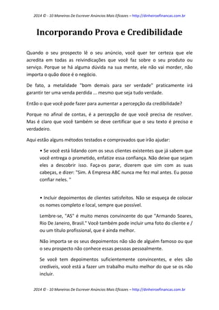 2014 © - 10 Maneiras De Escrever Anúncios Mais Eficazes – http://dinheiroefinancas.com.br 
2014 © - 10 Maneiras De Escrever Anúncios Mais Eficazes – http://dinheiroefinancas.com.br 
Incorporando Prova e Credibilidade 
Quando o seu prospecto lê o seu anúncio, você quer ter certeza que ele acredita em todas as reivindicações que você faz sobre o seu produto ou serviço. Porque se há alguma dúvida na sua mente, ele não vai morder, não importa o quão doce é o negócio. 
De fato, a metalidade "bom demais para ser verdade" praticamente irá garantir ter uma venda perdida ... mesmo que seja tudo verdade. 
Então o que você pode fazer para aumentar a percepção da credibilidade? 
Porque no afinal de contas, é a percepção de que você precisa de resolver. Mas é claro que você também se deve certificar que o seu texto é preciso e verdadeiro. 
Aqui estão alguns métodos testados e comprovados que irão ajudar: 
• Se você está lidando com os seus clientes existentes que já sabem que você entrega o prometido, enfatize essa confiança. Não deixe que sejam eles a descobrir isso. Faça-os parar, dizerem que sim com as suas cabeças, e dizer: "Sim. A Empresa ABC nunca me fez mal antes. Eu posso confiar neles. " 
• Incluir depoimentos de clientes satisfeitos. Não se esqueça de colocar os nomes completo e local, sempre que possível. 
Lembre-se, "AS" é muito menos convincente do que "Armando Soares, Rio De Janeiro, Brasil." Você também pode incluir uma foto do cliente e / ou um título profissional, que é ainda melhor. 
Não importa se os seus depoimentos não são de alguém famoso ou que o seu prospecto não conhece essas pessoas pessoalmente. 
Se você tem depoimentos suficientemente convincentes, e eles são credíveis, você está a fazer um trabalho muito melhor do que se os não incluir.  