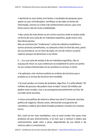 2014 © - 10 Maneiras De Escrever Anúncios Mais Eficazes – http://dinheiroefinancas.com.br 
2014 © - 10 Maneiras De Escrever Anúncios Mais Eficazes – http://dinheiroefinancas.com.br 
• Apimente os seus textos com factos e resultados de pesquisas para apoiar as suas reivindicações. Certifique-se de todas as fontes de informação, mesmo se o fato é de conhecimento comum, pois uma fonte neutra não dá muita credibilidade. 
• Nas cartas de mala direta ou em certos anúncios onde os textos estão na forma de uma carta de um indivíduo específico, ajuda incluir uma foto dessa pessoa. 
Mas ao contrário das "tradicionais" cartas da indústria imobiliária e outros anúncios semelhantes, eu colocaria a foto no final da carta, perto da sua assinatura, ou no meio da cópia, em vez de colocar na parte superior porque vai desvirtuar o seu título. 
E ... se a sua carta de vendas é de um indivíduo específico, não se esqueça de incluir as suas credenciais ao estabelecê-lo como um perito no seu campo (relacionadas ao seu produto ou serviço, é claro). 
• Se aplicável, citar nenhum prêmio ou análises de terceiros que o produto ou o serviço de terceiros tem recebido. 
• Se você vendeu um monte de produtos, diga-lhes. É o velho ditado "10 milhões de pessoas não podem estar erradas" (esses 10 milhões até podem estar errados, mas o seu prospecto provavelmente vai ficar do seu lado neste assunto). 
• Inclua uma política de retorno e deixe isso claro! É somente uma boa política de negócios. Muitas vezes, oferecendo uma garantia de reembolso a dobrar para determinados produtos resultará em maiores lucros. 
Sim, você vai ter mais reembolsos, mas se você vender três vezes mais produtos do que anteriormente, e só tiver que a restituir o dobro que anteriormente, pode valer a pena, dependendo da sua oferta e do retorno sobre o investimento.  