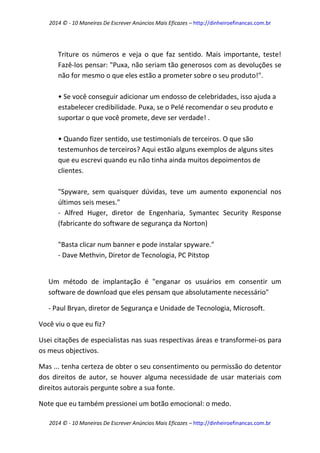 2014 © - 10 Maneiras De Escrever Anúncios Mais Eficazes – http://dinheiroefinancas.com.br 
2014 © - 10 Maneiras De Escrever Anúncios Mais Eficazes – http://dinheiroefinancas.com.br 
Triture os números e veja o que faz sentido. Mais importante, teste! Fazê-los pensar: "Puxa, não seriam tão generosos com as devoluções se não for mesmo o que eles estão a prometer sobre o seu produto!". 
• Se você conseguir adicionar um endosso de celebridades, isso ajuda a estabelecer credibilidade. Puxa, se o Pelé recomendar o seu produto e suportar o que você promete, deve ser verdade! . 
• Quando fizer sentido, use testimonials de terceiros. O que são testemunhos de terceiros? Aqui estão alguns exemplos de alguns sites que eu escrevi quando eu não tinha ainda muitos depoimentos de clientes. 
"Spyware, sem quaisquer dúvidas, teve um aumento exponencial nos últimos seis meses." 
- Alfred Huger, diretor de Engenharia, Symantec Security Response (fabricante do software de segurança da Norton) 
"Basta clicar num banner e pode instalar spyware." 
- Dave Methvin, Diretor de Tecnologia, PC Pitstop 
Um método de implantação é "enganar os usuários em consentir um software de download que eles pensam que absolutamente necessário" 
- Paul Bryan, diretor de Segurança e Unidade de Tecnologia, Microsoft. 
Você viu o que eu fiz? 
Usei citações de especialistas nas suas respectivas áreas e transformei-os para os meus objectivos. 
Mas ... tenha certeza de obter o seu consentimento ou permissão do detentor dos direitos de autor, se houver alguma necessidade de usar materiais com direitos autorais pergunte sobre a sua fonte. 
Note que eu também pressionei um botão emocional: o medo.  