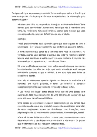 2014 © - 10 Maneiras De Escrever Anúncios Mais Eficazes – http://dinheiroefinancas.com.br 
2014 © - 10 Maneiras De Escrever Anúncios Mais Eficazes – http://dinheiroefinancas.com.br 
Está provado que as pessoas geralmente fazem mais para evitar a dor do que para obter prazer. Então porque não usar esse pedacinho de informação para obter vantagem? 
• Revele uma falha no seu produto. Isso ajuda a aliviar o simdroma "bom demais para ser verdade". Revele uma falha que não é realmente uma falha. Ou revele uma falha que é menor, apenas para mostrar que você está sendo aberto, sobre as deficiências do seu produto. 
exemplo: 
“Você provavelmente está a pensar agora que esta raquete de tênis é um milagre - e é”. Mas devo dizer-lhe que ele tem um pequeno defeito. 
A minha raquete leva cerca de 2 semanas para você se acostumar. Na verdade, quando você começa a usá-la, o seu jogo vai realmente piorar. Mas se você continuar a usá-la, você verá uma melhoria tremenda nos seus serviços, no jogo de rede, ... e assim por diante. 
Há uma tendência para pensar, com todos os anúncios com que somos bombardeados nos dias de hoje, que cada anunciante está sempre mostrando somente o que é melhor. E eu acho que essa linha de raciocínio é aberta. 
Mas não é refrescante quando alguém se destaca da multidão e é honesta? Em outras palavras, o leitor vai começar a acreditar subconscientemente que você está revelando todas as falhas. 
• Use "notas de elogio" Estas breves notas são de uma pessoa com autoridade. Não necessariamente de uma celebridade, apesar de que pode adicionar também credibilidade. 
Uma pessoa de autoridade é alguém reconhecida no seu campo (que está relacionada com o seu produto) e que estão qualificadas para falar. As notas elogiadores podem ser distribuído como inserções, numa página separada, ou mesmo como parte do texto. Como sempre, teste! 
• Se você estiver limitando a oferta com um prazo em que termina numa determinada data, certifique-se o prazo é real e não muda. Os prazos que mudam todos os dias reduzem a credibilidade.  