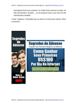2014 © - 10 Maneiras De Escrever Anúncios Mais Eficazes – http://dinheiroefinancas.com.br 
2014 © - 10 Maneiras De Escrever Anúncios Mais Eficazes – http://dinheiroefinancas.com.br 
O prospecto ficará com suspeitas “se a data limite continua a mudar, ele não está dizendo a verdade ... eu me pergunto sobre o que mais ele não está dizendo a verdade". 
• Evite "exageros". Infundados que eu discuti na minha dica anterior. Disse o suficiente. 
 