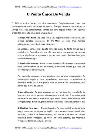 2014 © - 10 Maneiras De Escrever Anúncios Mais Eficazes – http://dinheiroefinancas.com.br 
2014 © - 10 Maneiras De Escrever Anúncios Mais Eficazes – http://dinheiroefinancas.com.br 
O Ponto Único De Venda 
O PUV é muitas vezes um dos elementos freqüentemente mais mal compreendidos numa boa carta de vendas. É o que separa o seu produto ou serviço dos seus concorrentes. Vamos dar uma rápida olhada em algumas propostas de venda única para um produto; 
1) Preço mais baixo - Se você tem o seu negócio publicitado na área dos preços baratos, ostente-o. O Wal-Mart fez este PUV famoso ultimamente, mas não é novo para eles. 
Na verdade, vender mais barato tem sido existe há tanto tempo que o capitalismo. Pessoalmente, eu não sou louco por guerras de preços, porque alguém pode aparecer e vender mais barato. Então é hora para uma nova estratégia. 
2) Qualidade Superior- Se ele supera o produto do seu concorrente ou é feito com materiais de alta qualidade, é uma boa aposta que você use este facto para ter vantagem. 
Por exemplo, compare o seu produto com os seus concorrentes. Da embalagem superior para ingredientes saudáveis, a qualidade é evidente. Pode custar um pouco mais do que o seu concorrente, mas para o seu mercado, vende. 
3) Atendimento - Se você oferecer um serviço superior em relação ao seu concorrente, as pessoas vão comprar a você. Isto é especialmente verdadeiro em certos mercados que estaõ muito relacionados com serviços: longa distância, provedores de Internet, televisão por cabo, etc 
4) Direitos Exclusivos – O meu favorito! Se você podet legitimamente alegar que o seu produto é protegido por uma patente ou com direitos autorais, contrato de licenciamento, etc, então você tem um direito exclusivo como vencedor. Se você tem uma patente, até mesmo o Presidente tem que comprar a você.  