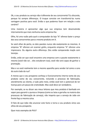 2014 © - 10 Maneiras De Escrever Anúncios Mais Eficazes – http://dinheiroefinancas.com.br 
2014 © - 10 Maneiras De Escrever Anúncios Mais Eficazes – http://dinheiroefinancas.com.br 
Ok, o seu produto ou serviço não é diferente de seu concorrente? Eu discordo, porque há sempre diferenças. O truque consiste em transformá-las numa vantagem positiva para você. Então o que podemos fazer em relação a este cenário? 
Uma maneira é apresentar algo que sua empresa tem desenvolvido internamente que mais nenhuma outra empresa faz. 
Olhe, há uma razão pela qual o computador da loja "A" oferece bater o preço dos seus concorrentes para o mesmo produto em X. 
Se você olhar de perto, os dois pacotes nunca são exatamente os mesmos. A empresa "B" oferece um scanner grátis, enquanto empresa "A" oferece uma impressora. Ou alguma outra diferença. Eles estão comparando maçãs com laranjas. 
Então, anão ser que você encontre uma empresa com o pacote exatamente o mesmo (você não vai .. eles estudaram isso), você não será capaz de ganhar a promoção. 
Mas e se você realmente tem o mesmo aparelho para vender tal como o cara do outro lado da rua? 
A menos que o seu prospecto conheça o funcionamento interno tanto do seu produto como do seu concorrente, incluindo o processo de fabricação, atendimento ao cliente, e tudo pelo meio, então você tem o potencial de ter licença para um pouco de criatividade. Mas você deve ser verdadeiro. 
Por exemplo, se eu disser aos meus leitores que meu produto é banhado em vapor para garantir a pureza e limpeza (como as latas e garrafas na maioria dos processos de fabricação de cerveja), não importa que a cerveja de João em frente faça a mesma coisa. 
O fato de que João não anunciar este facto o torna o seu produto único aos olhos do seu prospecto. 
Quer mais exemplos de PVU?  