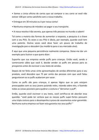 2014 © - 10 Maneiras De Escrever Anúncios Mais Eficazes – http://dinheiroefinancas.com.br 
2014 © - 10 Maneiras De Escrever Anúncios Mais Eficazes – http://dinheiroefinancas.com.br 
• Somos a única oficina de carros que vai comprar o seu carro se você não estiver 100 por cento satisfeito com o nosso trabalho. 
• Entregue em 30 minutos ou é por nossa conta! 
• Nenhuma empresa de móvdeis vai pagar o seu transporte. 
• A nossa receita é tão secreta, que apenas três pessoas no mundo a sabem! 
Tal como a maioria das formas de aumentar a resposta, a pesquisa é a chave com o seu PVU. Às vezes o seu PVU é óbvio, por exemplo, quando você tem uma patente. Outras vezes você deve fazer um pouco de trabalho de investigação para o descobrir (ou moldá-lo para o seu mercado-alvo). 
É aqui que uma pequena persistência realmente compensa. Deixe-me dar um exemplo para ilustrar o que quero dizer: 
Suponha que sua empresa vende puffs para crianças. Então você, sendo o comerciante sábio que você é, decide vender os puffs em pessoa para os prospectos antes de escrever o seu texto de vendas. 
Depois de ter feito umas vinte apresentações de vendas diferentes para o seu produto, você descobre que 75 por cento das pessoas com que você falou perguntaram se os puffs acabariam por vazar. 
Como os puffs são para crianças, é apenas lógico que os pais estejam preocupados com os seus jovens pulando neles, rolando sobre eles, e fazendo todas as coisas possíveis para quebrar a costura e "derramar o puff". 
Então, quando você escrever o seu texto, você certifica-se de abordar essa questão: "você pode ter certeza que os nossos puffs super-fortes possuem uma tripla costura para o desempenho à prova de vazamentos estar garantido. Nenhuma outra empresa vai fazer esta garantia nos seus puffs! " 
 