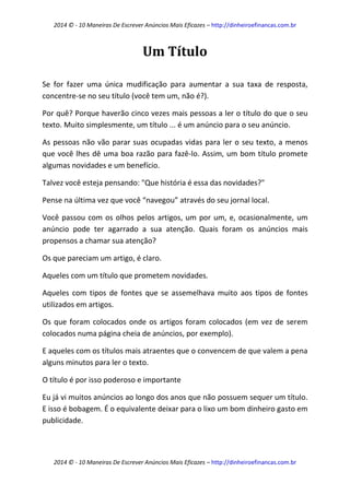 2014 © - 10 Maneiras De Escrever Anúncios Mais Eficazes – http://dinheiroefinancas.com.br 
2014 © - 10 Maneiras De Escrever Anúncios Mais Eficazes – http://dinheiroefinancas.com.br 
Um Título 
Se for fazer uma única mudificação para aumentar a sua taxa de resposta, concentre-se no seu título (você tem um, não é?). 
Por quê? Porque haverão cinco vezes mais pessoas a ler o título do que o seu texto. Muito simplesmente, um título ... é um anúncio para o seu anúncio. 
As pessoas não vão parar suas ocupadas vidas para ler o seu texto, a menos que você lhes dê uma boa razão para fazê-lo. Assim, um bom título promete algumas novidades e um benefício. 
Talvez você esteja pensando: "Que história é essa das novidades?" 
Pense na última vez que você “navegou” através do seu jornal local. 
Você passou com os olhos pelos artigos, um por um, e, ocasionalmente, um anúncio pode ter agarrado a sua atenção. Quais foram os anúncios mais propensos a chamar sua atenção? 
Os que pareciam um artigo, é claro. 
Aqueles com um título que prometem novidades. 
Aqueles com tipos de fontes que se assemelhava muito aos tipos de fontes utilizados em artigos. 
Os que foram colocados onde os artigos foram colocados (em vez de serem colocados numa página cheia de anúncios, por exemplo). 
E aqueles com os títulos mais atraentes que o convencem de que valem a pena alguns minutos para ler o texto. 
O título é por isso poderoso e importante 
Eu já vi muitos anúncios ao longo dos anos que não possuem sequer um título. E isso é bobagem. É o equivalente deixar para o lixo um bom dinheiro gasto em publicidade.  