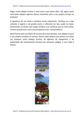 2014 © - 10 Maneiras De Escrever Anúncios Mais Eficazes – http://dinheiroefinancas.com.br 
2014 © - 10 Maneiras De Escrever Anúncios Mais Eficazes – http://dinheiroefinancas.com.br 
Pegue numa edição recente e você verá o que quero dizer. Ok, agora como você pode adaptar algumas dessas manchetes para o seu próprio serviço ou produto? 
A aparência do seu título é também muito importante. Verifique se o tipo utilizado é negrito e de grande porte, e diferente do tipo usado no texto. Geralmente, os títulos mais longos tendem a ser melhores que os mais curtos, mesmo quando tiver como alvo prospectos mais "conservadores". 
Desta forma você usa títulos de sucesso de outras pessoas, mas adapta-os para o seu próprio produto ou serviço. Nunca copie palavra por palavra um título (ou qualquer outro pedaço escrito). As agências de copywriters e de publicidade são notoriamente famosas por processar plágios. E com todo o direito. 
 