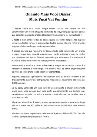 2014 © - 10 Maneiras De Escrever Anúncios Mais Eficazes – http://dinheiroefinancas.com.br 
2014 © - 10 Maneiras De Escrever Anúncios Mais Eficazes – http://dinheiroefinancas.com.br 
Quando Mais Você Disser, Mais Você Vai Vender 
O debate sobre usar textos longos versus curstos não parece ter fim. Geralmente é um recém-chegado ao mundo do copywriting que parece pensar que os textos longos são chatos. Eles dizem "Eu nunca iria ler tantos texto ". 
O facto é que sendo todas as coisas iguais, os textos longos irão superar sempre os textos curtos, e quando digo textos longos, não me refiro a textos longos e chatos, ou longos e não segmentados. 
A pessoa que diz que nunca iria ler todo o texto está cometendo um grande erro em copywriting: ela está a seguir a sua reação instintiva em vez de confiar nos resultados dos testes. Ela está pensando que ele mesmo é o prospecto. E ela não é. Nós nunca somos os nossos próprios prospectos. 
Houve muitos estudos e testes sobre textos longos versus textos curtos. E o vencedor é sempre o texto longo. Mas estou a falar de texto longo relevante ao invés de texto chato longo e sem ser segmentado. 
Algumas pesquisas significativas descobriram que as leituras tendem a cair drasticamente a partir das 300 palavras, mas não cai novamente até cerca das 3.000 palavras. 
Se eu estou vendendo um jogo caro de tacos de golfe e enviar o meu texto longo para uma pessoa que joga golfe ocasionalmente ou sempre quis experimentar o golfe, eu estou a enviar o meu discurso de vendas para o prospecto errado. 
Não é um alvo eficaz. E assim, se uma pessoa que recebe o meu texto longo não ler a partir das 300 palavras, eles não estavam qualificados para a minha oferta. 
Não teria qualquer importância se lerem até à palavra 100 ou 10.000. Eles não fariam a compra de qualquer das formas.  