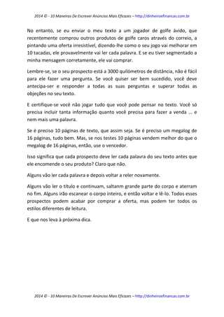 2014 © - 10 Maneiras De Escrever Anúncios Mais Eficazes – http://dinheiroefinancas.com.br 
2014 © - 10 Maneiras De Escrever Anúncios Mais Eficazes – http://dinheiroefinancas.com.br 
No entanto, se eu enviar o meu texto a um jogador de golfe ávido, que recentemente comprou outros produtos de golfe caros através do correio, a pintando uma oferta irresistível, dizendo-lhe como o seu jogo vai melhorar em 10 tacadas, ele provavelmente vai ler cada palavra. E se eu tiver segmentado a minha mensagem corretamente, ele vai comprar. 
Lembre-se, se o seu prospecto está a 3000 quilómetros de distância, não é fácil para ele fazer uma pergunta. Se você quiser ser bem sucedido, você deve antecipa-ser e responder a todas as suas perguntas e superar todas as objeções no seu texto. 
E certifique-se você não jogar tudo que você pode pensar no texto. Você só precisa incluir tanta informação quanto você precisa para fazer a venda ... e nem mais uma palavra. 
Se é preciso 10 páginas de texto, que assim seja. Se é preciso um megalog de 16 páginas, tudo bem. Mas, se nos testes 10 páginas vendem melhor do que o megalog de 16 páginas, então, use o vencedor. 
Isso significa que cada prospecto deve ler cada palavra do seu texto antes que ele encomende o seu produto? Claro que não. 
Alguns vão ler cada palavra e depois voltar a reler novamente. 
Alguns vão ler o título e continuam, saltanm grande parte do corpo e aterram no fim. Alguns irão escanear o corpo inteiro, e então voltar e lê-lo. Todos esses prospectos podem acabar por comprar a oferta, mas podem ter todos os estilos diferentes de leitura. 
E que nos leva à próxima dica. 
 