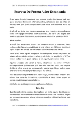 2014 © - 10 Maneiras De Escrever Anúncios Mais Eficazes – http://dinheiroefinancas.com.br 
2014 © - 10 Maneiras De Escrever Anúncios Mais Eficazes – http://dinheiroefinancas.com.br 
Escreva De Forma A Ser Escaneada 
O seu layout é muito importante num texto de vendas, isto porque você quer que o seu texto tenha um olhar convidativo, refrescante para os olhos. Em resumo, você quer que o seu prospecto pare o que está fazendo e leia o seu texto. 
Se ele vê um texto com margens pequenas, sem recortes, sem quebras no texto, sem espaço em branco, e sem subtítulos ... Se ele vê uma página, com palavras agrupadas densamente, você acha que ele vai ficar tentado a lê-lo? 
Não é provável. 
Se você tiver espaço em branco com margens amplas e generosas, frases curtas, parágrafos curtos, subtítulos, e uma palavra em itálico ou sublinhada aqui e ali para dar ênfase, ele certamente vai ficar interessado em ler. 
Ao ler o seu texto, algums prospectos vão começar no início e ler palavra por palavra. Alguns vão ler o título e, talvez, o sub-título, em seguida, ler o "PS" no final do texto e ver de quem é o texto e, em seguida, começar do início. 
Algumas pessoas vão varrer o texto, observando os vários subtítulos estrategicamente posicionados por você em todo seu texto, em seguida, decidir se vale a pena o seu tempo para ler a coisa toda. Alguns podem nunca ler o texto todo, mas comprar de qualquer das formas. 
Você deve escrever para todos eles. Texto longo, interessante e atraente para o leitor que gosta dos pormenores, e parágrafos e frases curtas, espaço em branco, e subtítulos para os saltadores. 
Subtítulos são os titulos menores espalhados pelo texto. 
Como Este 
Quando você está no processo da criação de um título, algums dos títulos que não são bons o suficiente serão bons como sub-titulos. Um sub-título força o seu prospecto a manter a leitura, cativando-o desde o início até ao fim de todo o seu texto.  