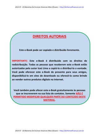 2014 © - 10 Maneiras De Escrever Anúncios Mais Eficazes – http://dinheiroefinancas.com.br 
2014 © - 10 Maneiras De Escrever Anúncios Mais Eficazes – http://dinheiroefinancas.com.br 
DIREITOS AUTORAIS 
Este e-Book pode ser copiado e distribuido livremente. 
IMPORTANTE: Este e-Book é distribuido com os direitos de redistribuição. Todas as pessoas que receberem este e-Book estão autorizadas pelo autor Izaú Lima a copiá-lo e distribuí-lo a vontade. Você pode oferecer este e-Book de presente para seus amigos, disponibilizá-lo em sites de downloads ou oferecê-lo como brinde ao vender outros produtos digitais na Internet. 
Você também pode ofecer este e-Book gratuitamente às pessoas que se inscreverem na sua lista de contatos. Somente NÃO É PERMITIDO MODIFICAR QUALQUER PARTE DO CONTEÚDO DESTE MATERIAL. 
 