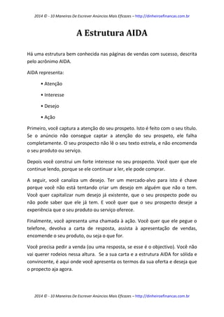 2014 © - 10 Maneiras De Escrever Anúncios Mais Eficazes – http://dinheiroefinancas.com.br 
2014 © - 10 Maneiras De Escrever Anúncios Mais Eficazes – http://dinheiroefinancas.com.br 
A Estrutura AIDA 
Há uma estrutura bem conhecida nas páginas de vendas com sucesso, descrita pelo acrônimo AIDA. 
AIDA representa: 
• Atenção 
• Interesse 
• Desejo 
• Ação 
Primeiro, você captura a atenção do seu prospeto. Isto é feito com o seu título. Se o anúncio não consegue captar a atenção do seu prospeto, ele falha completamente. O seu prospecto não lê o seu texto estrela, e não encomenda o seu produto ou serviço. 
Depois você construi um forte interesse no seu prospecto. Você quer que ele continue lendo, porque se ele continuar a ler, ele pode comprar. 
A seguir, você canaliza um desejo. Ter um mercado-alvo para isto é chave porque você não está tentando criar um desejo em alguém que não o tem. Você quer capitalizar num desejo já existente, que o seu prospecto pode ou não pode saber que ele já tem. E você quer que o seu prospecto deseje a experiência que o seu produto ou serviço oferece. 
Finalmente, você apresenta uma chamada à ação. Você quer que ele pegue o telefone, devolva a carta de resposta, assista à apresentação de vendas, encomende o seu produto, ou seja o que for. 
Você precisa pedir a venda (ou uma resposta, se esse é o objectivo). Você não vai querer rodeios nessa altura. Se a sua carta e a estrutura AIDA for sólida e convincente, é aqui onde você apresenta os termos da sua oferta e deseja que o propecto aja agora.  