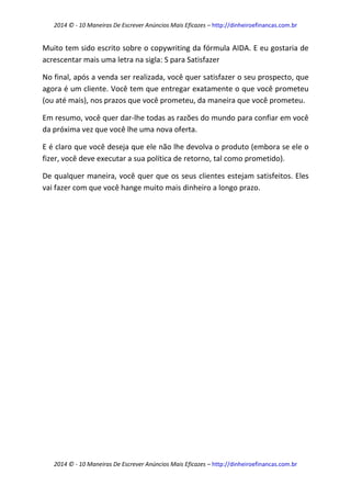 2014 © - 10 Maneiras De Escrever Anúncios Mais Eficazes – http://dinheiroefinancas.com.br 
2014 © - 10 Maneiras De Escrever Anúncios Mais Eficazes – http://dinheiroefinancas.com.br 
Muito tem sido escrito sobre o copywriting da fórmula AIDA. E eu gostaria de acrescentar mais uma letra na sigla: S para Satisfazer 
No final, após a venda ser realizada, você quer satisfazer o seu prospecto, que agora é um cliente. Você tem que entregar exatamente o que você prometeu (ou até mais), nos prazos que você prometeu, da maneira que você prometeu. 
Em resumo, você quer dar-lhe todas as razões do mundo para confiar em você da próxima vez que você lhe uma nova oferta. 
E é claro que você deseja que ele não lhe devolva o produto (embora se ele o fizer, você deve executar a sua política de retorno, tal como prometido). 
De qualquer maneira, você quer que os seus clientes estejam satisfeitos. Eles vai fazer com que você hange muito mais dinheiro a longo prazo. 
 