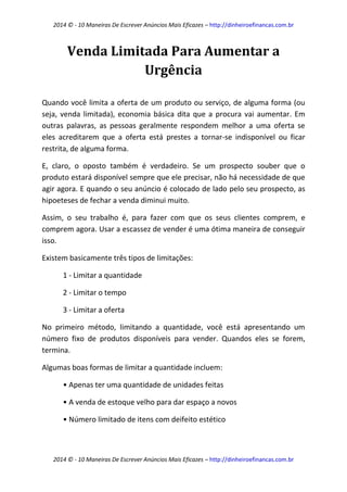 2014 © - 10 Maneiras De Escrever Anúncios Mais Eficazes – http://dinheiroefinancas.com.br 
2014 © - 10 Maneiras De Escrever Anúncios Mais Eficazes – http://dinheiroefinancas.com.br 
Venda Limitada Para Aumentar a Urgência 
Quando você limita a oferta de um produto ou serviço, de alguma forma (ou seja, venda limitada), economia básica dita que a procura vai aumentar. Em outras palavras, as pessoas geralmente respondem melhor a uma oferta se eles acreditarem que a oferta está prestes a tornar-se indisponível ou ficar restrita, de alguma forma. 
E, claro, o oposto também é verdadeiro. Se um prospecto souber que o produto estará disponível sempre que ele precisar, não há necessidade de que agir agora. E quando o seu anúncio é colocado de lado pelo seu prospecto, as hipoeteses de fechar a venda diminui muito. 
Assim, o seu trabalho é, para fazer com que os seus clientes comprem, e comprem agora. Usar a escassez de vender é uma ótima maneira de conseguir isso. 
Existem basicamente três tipos de limitações: 
1 - Limitar a quantidade 
2 - Limitar o tempo 
3 - Limitar a oferta 
No primeiro método, limitando a quantidade, você está apresentando um número fixo de produtos disponíveis para vender. Quandos eles se forem, termina. 
Algumas boas formas de limitar a quantidade incluem: 
• Apenas ter uma quantidade de unidades feitas 
• A venda de estoque velho para dar espaço a novos 
• Número limitado de itens com deifeito estético  