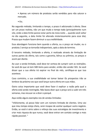 2014 © - 10 Maneiras De Escrever Anúncios Mais Eficazes – http://dinheiroefinancas.com.br 
2014 © - 10 Maneiras De Escrever Anúncios Mais Eficazes – http://dinheiroefinancas.com.br 
• Apenas um número de produtos serão vendidos para não saturar o mercado. 
• Etc. 
No segundo método, limitando o tempo, o prazo é adicionado à oferta. Deve ser um prazo realista, não um que muda o tempo todo (principalmente num site, onde a data limite parece estar perto da meia-noite ... quando você voltar no dia seguinte, a data limite foi alterada misteriosamente para esse dia). Prazos que mudam fazem diminuir a sua credibilidade. 
Essa abordagem funciona bem quando a oferta, ou o preço vai mudar, ou o produto / serviço se tornarão indisponíveis, após a data de termino. 
O terceiro método, limitando a oferta, é realizado através da limitação de outras partes da oferta, tais como a garantia, bônus ou prêmios, os preços e assim por diante. 
Ao usar a venda limitada, você deve ter certeza de cumprir com as restrições. Se você diz que só tem 500 items para vender, então não vender 501. Se você disser que a sua oferta irá expirar no final do mês, certifique-se que isso acontece. 
Caso contrário, a sua credibilidade vai tomar baixar Os prospectos irão se lembrar da próxima vez que você lançar outra oferta em suas mãos. 
Outra coisa importante que você deve fazer é explicar a razão pela qual a oferta está sendo restringida. Não basta dizer que o preço será a subir em três semanas, mas recusar-se a dizer o porquê. 
Aqui estão alguns exemplos nos de vendas limitadas: 
"Infelizmente, só posso lidar com um número limitado de clientes. Uma vez que meu tempo esteja cheio, serei incapaz de aceitar qualquer outro negócio. Então, se você é sério sobre o reforço das suas estratégias de investimento e criar mais riqueza do que nunca, você deve entrar em contato comigo o mais rápido possível. "  