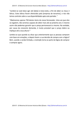 2014 © - 10 Maneiras De Escrever Anúncios Mais Eficazes – http://dinheiroefinancas.com.br 
2014 © - 10 Maneiras De Escrever Anúncios Mais Eficazes – http://dinheiroefinancas.com.br 
"Lembre-se você deve agir até [data] à meia-noite, a fim de obter os meus 2 bônus. Estes bônus foram oferecidos pela [empresa de terceiros], e nós não temos controle sobre a sua disponibilidade após este período. " 
"Obetivemos apenas 750 destes items do nosso fornecedor. Uma vez que eles se esgotem, não seremos capazes de obter mais até ao próximo ano. E mesmo assim não podemos garantir que o preço permanecerá o mesmo. Na verdade, por causa da crescente demanda, é muito provável que o preço dobre ou triplique até a essa altura! " 
Lembra-se que quando eu disse que anteriormente que as pessoas compram com base em emoções, e depois fazem a sua decisão de compra com a lógica? Bem, usando a venda limitada, a restrição torna-se parte da lógica de comprar e comprar agora. 
 