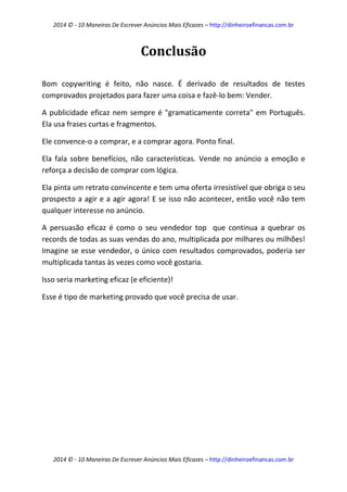 2014 © - 10 Maneiras De Escrever Anúncios Mais Eficazes – http://dinheiroefinancas.com.br 
2014 © - 10 Maneiras De Escrever Anúncios Mais Eficazes – http://dinheiroefinancas.com.br 
Conclusão 
Bom copywriting é feito, não nasce. É derivado de resultados de testes comprovados projetados para fazer uma coisa e fazê-lo bem: Vender. 
A publicidade eficaz nem sempre é "gramaticamente correta" em Português. Ela usa frases curtas e fragmentos. 
Ele convence-o a comprar, e a comprar agora. Ponto final. 
Ela fala sobre benefícios, não características. Vende no anúncio a emoção e reforça a decisão de comprar com lógica. 
Ela pinta um retrato convincente e tem uma oferta irresistível que obriga o seu prospecto a agir e a agir agora! E se isso não acontecer, então você não tem qualquer interesse no anúncio. 
A persuasão eficaz é como o seu vendedor top que continua a quebrar os records de todas as suas vendas do ano, multiplicada por milhares ou milhões! Imagine se esse vendedor, o único com resultados comprovados, poderia ser multiplicada tantas às vezes como você gostaria. 
Isso seria marketing eficaz (e eficiente)! 
Esse é tipo de marketing provado que você precisa de usar. 
 