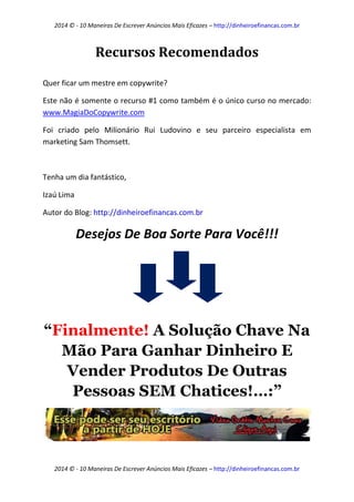2014 © - 10 Maneiras De Escrever Anúncios Mais Eficazes – http://dinheiroefinancas.com.br 
2014 © - 10 Maneiras De Escrever Anúncios Mais Eficazes – http://dinheiroefinancas.com.br 
Recursos Recomendados 
Quer ficar um mestre em copywrite? 
Este não é somente o recurso #1 como também é o único curso no mercado: www.MagiaDoCopywrite.com 
Foi criado pelo Milionário Rui Ludovino e seu parceiro especialista em marketing Sam Thomsett. 
Tenha um dia fantástico, 
Izaú Lima 
Autor do Blog: http://dinheiroefinancas.com.br 
Desejos De Boa Sorte Para Você!!! 
“Finalmente! A Solução Chave Na Mão Para Ganhar Dinheiro E Vender Produtos De Outras Pessoas SEM Chatices!…:” 
