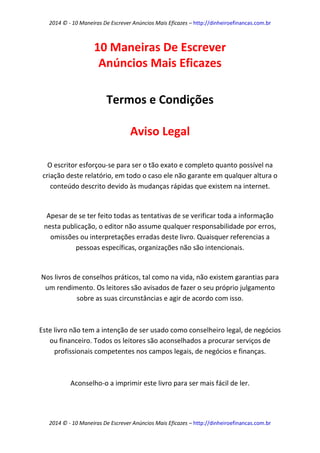 2014 © - 10 Maneiras De Escrever Anúncios Mais Eficazes – http://dinheiroefinancas.com.br 
2014 © - 10 Maneiras De Escrever Anúncios Mais Eficazes – http://dinheiroefinancas.com.br 
10 Maneiras De Escrever Anúncios Mais Eficazes 
Termos e Condições 
Aviso Legal 
O escritor esforçou-se para ser o tão exato e completo quanto possível na criação deste relatório, em todo o caso ele não garante em qualquer altura o conteúdo descrito devido às mudanças rápidas que existem na internet. 
Apesar de se ter feito todas as tentativas de se verificar toda a informação nesta publicação, o editor não assume qualquer responsabilidade por erros, omissões ou interpretações erradas deste livro. Quaisquer referencias a pessoas específicas, organizações não são intencionais. 
Nos livros de conselhos práticos, tal como na vida, não existem garantias para um rendimento. Os leitores são avisados de fazer o seu próprio julgamento sobre as suas circunstâncias e agir de acordo com isso. 
Este livro não tem a intenção de ser usado como conselheiro legal, de negócios ou financeiro. Todos os leitores são aconselhados a procurar serviços de profissionais competentes nos campos legais, de negócios e finanças. 
Aconselho-o a imprimir este livro para ser mais fácil de ler.  
