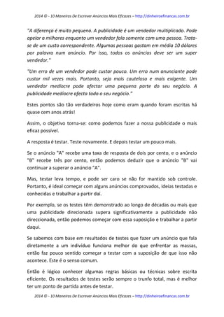 2014 © - 10 Maneiras De Escrever Anúncios Mais Eficazes – http://dinheiroefinancas.com.br 
2014 © - 10 Maneiras De Escrever Anúncios Mais Eficazes – http://dinheiroefinancas.com.br 
"A diferença é muito pequena. A publicidade é um vendedor multiplicado. Pode apelar a milhares enquanto um vendedor fala somente com uma pessoa. Trata- se de um custo correspondente. Algumas pessoas gastam em média 10 dólares por palavra num anúncio. Por isso, todos os anúncios deve ser um super vendedor." 
"Um erro de um vendedor pode custar pouco. Um erro num anunciante pode custar mil vezes mais. Portanto, seja mais cauteloso e mais exigente. Um vendedor medíocre pode afectar uma pequena parte do seu negócio. A publicidade medíocre afecta todo o seu negócio.” 
Estes pontos são tão verdadeiros hoje como eram quando foram escritas há quase cem anos atrás! 
Assim, o objetivo torna-se: como podemos fazer a nossa publicidade o mais eficaz possível. 
A resposta é testar. Teste novamente. E depois testar um pouco mais. 
Se o anúncio "A" recebe uma taxa de resposta de dois por cento, e o anúncio "B" recebe três por cento, então podemos deduzir que o anúncio "B" vai continuar a superar o anúncio "A". 
Mas, testar leva tempo, e pode ser caro se não for mantido sob controle. Portanto, é ideal começar com alguns anúncios comprovados, ideias testadas e conhecidas e trabalhar a partir daí. 
Por exemplo, se os testes têm demonstrado ao longo de décadas ou mais que uma publicidade direcionada supera significativamente a publicidade não direccionada, então podemos começar com essa suposição e trabalhar a partir daqui. 
Se sabemos com base em resultados de testes que fazer um anúncio que fala diretamente a um indivíduo funciona melhor do que enfrentar as massas, então faz pouco sentido começar a testar com a suposição de que isso não acontece. Este é o senso comum. 
Então é lógico conhecer algumas regras básicas ou técnicas sobre escrita eficiente. Os resultados de testes serão sempre o trunfo total, mas é melhor ter um ponto de partida antes de testar.  