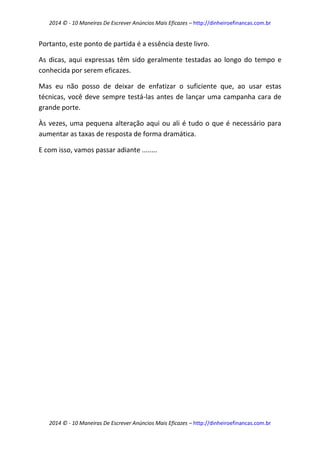 2014 © - 10 Maneiras De Escrever Anúncios Mais Eficazes – http://dinheiroefinancas.com.br 
2014 © - 10 Maneiras De Escrever Anúncios Mais Eficazes – http://dinheiroefinancas.com.br 
Portanto, este ponto de partida é a essência deste livro. 
As dicas, aqui expressas têm sido geralmente testadas ao longo do tempo e conhecida por serem eficazes. 
Mas eu não posso de deixar de enfatizar o suficiente que, ao usar estas técnicas, você deve sempre testá-las antes de lançar uma campanha cara de grande porte. 
Às vezes, uma pequena alteração aqui ou ali é tudo o que é necessário para aumentar as taxas de resposta de forma dramática. 
E com isso, vamos passar adiante ........ 
 