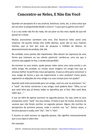 2014 © - 10 Maneiras De Escrever Anúncios Mais Eficazes – http://dinheiroefinancas.com.br 
2014 © - 10 Maneiras De Escrever Anúncios Mais Eficazes – http://dinheiroefinancas.com.br 
Concentre-se Neles, E Não Em Você 
Quando um perspecto lê o seu anúncio, brochura, carta, etc, a única coisa que ele vai estar se perguntando desde o início é: "o que que eu ganho com isto?" 
E se o seu texto não lhe diz nada, ele vai parar ao lixo mais rápido do que ele possar ler o título. 
Muitos anunciantes cometem este erro. Eles focam-se neles como uma empresa. Há quanto tempo eles estão abertos, quais são os seus maiores clientes, que já tem dez anos de pesquisa e milhões de dólares no desenvolvimento do produto, blá, blá. 
Na verdade, esses pontos são importantes. Mas devem ser expressos de uma forma que interesse ao seu cliente potencial. Lembre-se, uma vez que o anúncio seja jogado no lixo, a venda está perdida! 
Ao escrever os seus textos, ajuda pensar neles como uma carta escrita a um velho amigo. Na verdade, eu muitas vezes imagino um amigo meu que se encaixa melhor no perfil dos meus perspectos. O que eu diria para convencer o meu amigo de forma a que ele experimente o meu produto? Como posso segmentar as objeções do meu amigo e as suas crenças para me ajudar? 
Quando você está escrevendo para um amigo, você vai usar os pronomes "eu" e "você". Ao tentar convencer o seu amigo, você poderia dizer: "Olha, eu sei que você acha que já tentou todos os aparelhos por aí fora. Mas você deve saber que ...” 
E isso vai além de apenas escrever na segunda pessoa. Ou seja, tarte os seus prospectos como "você" nos seus textos. O facto é que há muitos anúncios de sucesso que não foram escritos na segunda pessoa. Alguns são escritos na perspectiva da primeira pessoa, onde o escritor usa "eu". Outras vezes, a terceira pessoa é usada, com "ela", "ele" e "eles". 
E mesmo se você escreva na segunda pessoa, não significa necessariamente que a sua cópia é sobre eles. 
Por exemplo:  