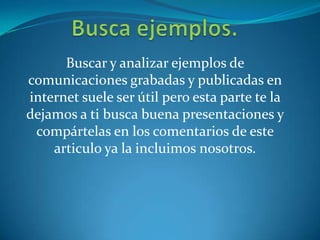 Buscar y analizar ejemplos de
comunicaciones grabadas y publicadas en
internet suele ser útil pero esta parte te la
dejamos a ti busca buena presentaciones y
compártelas en los comentarios de este
articulo ya la incluimos nosotros.
 