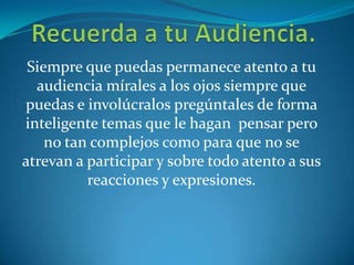 Siempre que puedas permanece atento a tu
audiencia mírales a los ojos siempre que
puedas e involúcralos pregúntales de forma
inteligente temas que le hagan pensar pero
no tan complejos como para que no se
atrevan a participar y sobre todo atento a sus
reacciones y expresiones.
 