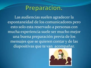 Las audiencias suelen agradecer la
espontaneidad de los comunicadores pero
esto solo esta reservado a personas con
mucha experiencia suele ser mucho mejor
una buena preparación previa de los
mensajes que se quieren contar y de las
diapositivas que te van acompañar.
 
