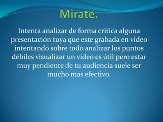 Intenta analizar de forma critica alguna
presentación tuya que este grabada en video
intentando sobre todo analizar los puntos
débiles visualizar un video es útil pero estar
muy pendiente de tu audiencia suele ser
mucho mas efectivo.
 