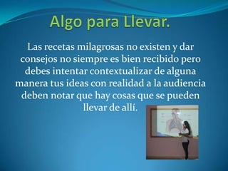 Las recetas milagrosas no existen y dar
consejos no siempre es bien recibido pero
debes intentar contextualizar de alguna
manera tus ideas con realidad a la audiencia
deben notar que hay cosas que se pueden
llevar de allí.
 