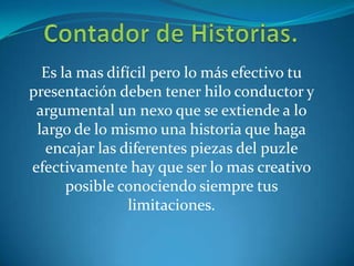 Es la mas difícil pero lo más efectivo tu
presentación deben tener hilo conductor y
argumental un nexo que se extiende a lo
largo de lo mismo una historia que haga
encajar las diferentes piezas del puzle
efectivamente hay que ser lo mas creativo
posible conociendo siempre tus
limitaciones.
 