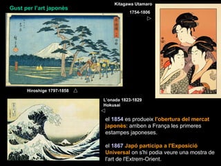 Kitagawa Utamaro
Gust per l’art japonès
                                       1754-1806




      Hiroshige 1797-1858

                            L’onada 1823-1829
                            Hokusai


                            el 1854 es produeix l'obertura del mercat
                            japonès: arriben a França les primeres
                            estampes japoneses.

                            el 1867 Japó participa a l'Exposició
                            Universal on s'hi podia veure una mostra de
                            l'art de l'Extrem-Orient.
 