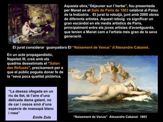 Aquesta obra,“Déjeuner sur l´herbe”, fou presentada
                                    per Manet en el Saló de París de 1863 celebrat al Palau
                                    de la Indústria . El jurat la rebutjà, junt amb 2000 obres
                                    de diferents artistes. Aquest rebuig va significar un
                                    gran escàndol en els medis artístics de París,
                                    principalment entre els joves artistes d'avantguarda,
                                    que tenien a Manet com a l'artista més gran de la seva
                                    generació.


   El jurat considerar guanyadora El “Naixement de Venus” d’Alexandre Cabanel.

En un acte propagandístic,
Napoleó III, creà amb els
quadres desestimats el “Salon
des Refusés”, precisament per a
que el públic pogués donar fe de
la “seva poca qualitat pictòrica.



“La deessa ofegada en un
riu de llet, té l’aire d’una
delicada dama galant, no
de car i ossos sinó d’una
espècie de massapà blanc
i rosa”
                  Emile Zola             “Naixement de Venus” Alexandre Cabanel 1863
 