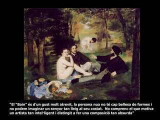“El “Bain” és d’un gust molt atrevit, la persona nua no té cap bellesa de formes i
no podem imaginar un senyor tan lleig al seu costat. No comprenc el que motiva
un artista tan intel·ligent i distingit a fer una composició tan absurda”
 