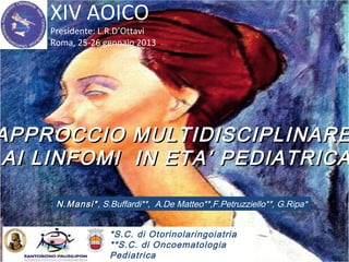 XIV AOICO
Presidente: L.R.D’Ottavi
Roma, 25-26 gennaio 2013
APPROCCIO MULTIDISCIPLINAREAPPROCCIO MULTIDISCIPLINARE
AI LINFOMI IN ETA’ PEDIATRICAAI LINFOMI IN ETA’ PEDIATRICA
N.Mansi*N.Mansi*, S.Buffardi**, A.De Matteo**,F.Petruzziello**, G.Ripa*
*S.C. di Otorinolaringoiatria
**S.C. di Oncoematologia
Pediatrica
 