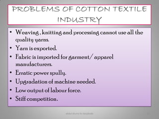 PROBLEMS OF COTTON TEXTILE
INDUSTRY
• Weaving , knitting and processing cannot use all the
quality yarns.
• Yarn is exported.
• Fabric is imported for garment/ apparel
manufacturers.
• Erratic power spully.
• Upgradation of machine needed.
• Low output of labour force.
• Stiff competition.
abdul shumz kv kanjikode 12
 