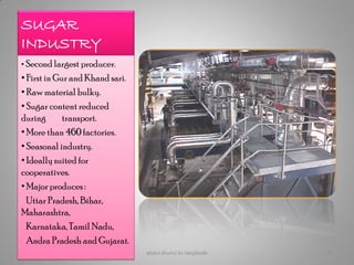 SUGAR
INDUSTRY
• Second largest producer.
• First in Gur and Khand sari.
• Raw material bulky.
• Sugar content reduced
during transport.
• More than 460 factories.
• Seasonal industry.
• Ideally suited for
cooperatives.
• Major produces :
Uttar Pradesh, Bihar,
Maharashtra,
Karnataka, Tamil Nadu,
Andra Pradesh and Gujarat.
abdul shumz kv kanjikode 15
 