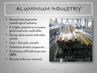 ALUMINIUM INDUSTRY
• Second most important
metallurgical industry.
• It is light, resistant to corrosion,
good conducter, malleable.
• Strong when mixed with other
metals.
• Uses – Aircrafts,utensils.
• Substitute of steel, copper etc.
• Production of 6 lakh tones into
2004.
• Bauxite is the raw material.
abdul shumz kv kanjikode 19
 