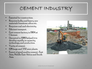 CEMENT INDUSTRY
• Essential for construction.
• Requires bulky and heavy raw
materials limestone, silica etc.
• Requires coal and electricity.
• Efficient transport.
• First cement factory in 1904 at
Chennai.
• Decontrol in 1989 helped it to
develop rapidly in capacity,
technology and production.
• Varity of cement.
• 128 large and 332 mini plants.
• Export of good quality cement- East
Asia, Middle East Africa and South
Asia.
abdul shumz kv kanjikode 21
 