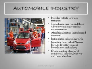 AUTOMOBILE INDUSTRY
• Provides vehicle for quick
transport.
• Truck, buses, cars, two and three
wheeler vehicles are made at
various centres.
• After liberalisation their demand
increased.
• It stimulated industry’s growth.
• Quantum jump in last 15 years.
Foreign direct investment
brought new technology.
• 15 manufacture of cars,9 of
commercial vehicles, 14 of two
and three wheelers.
abdul shumz kv kanjikode 22
 