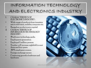 INFORMATION TECHNOLOGY
AND ELECTRONICS INDUSTRY
1. CHARACTERSTICSOF
ELECTRONICS INDUSTRY :
• Wide range of products from transister
sets to television, mobiles, computeretc.
• Bangalore as electronics capital.
2. CHARACTERSTICSOF
INFORMATIONTECHNOLOGY
INDUSTRY :
• 18 software technology parks.
• Employment generation.
• Employed 1 million persons.
• Number will increase eightfold in next
three and four years.
• 30% employees women.
• Foreign exchange earner.
• Continuing growth of software and
hardware.
abdul shumz kv kanjikode 23
 