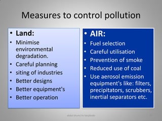 Measures to control pollution
• Land:
• Minimise
environmental
degradation.
• Careful planning
• siting of industries
• Better designs
• Better equipment's
• Better operation
• AIR:
• Fuel selection
• Careful utilisation
• Prevention of smoke
• Reduced use of coal
• Use aerosol emission
equipment's like: filters,
precipitators, scrubbers,
inertial separators etc.
abdul shumz kv kanjikode 27
 