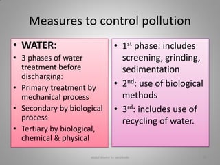 Measures to control pollution
• WATER:
• 3 phases of water
treatment before
discharging:
• Primary treatment by
mechanical process
• Secondary by biological
process
• Tertiary by biological,
chemical & physical
• 1st phase: includes
screening, grinding,
sedimentation
• 2nd: use of biological
methods
• 3rd: includes use of
recycling of water.
abdul shumz kv kanjikode 28
 