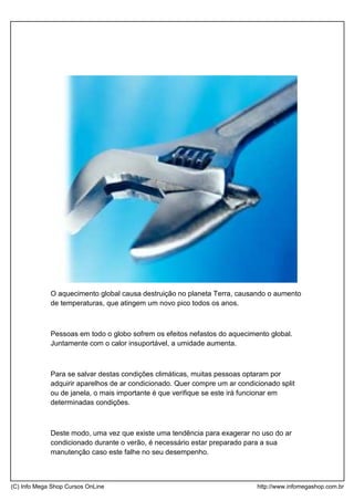 O aquecimento global causa destruição no planeta Terra, causando o aumento
de temperaturas, que atingem um novo pico todos os anos.
Pessoas em todo o globo sofrem os efeitos nefastos do aquecimento global.
Juntamente com o calor insuportável, a umidade aumenta.
Para se salvar destas condições climáticas, muitas pessoas optaram por
adquirir aparelhos de ar condicionado. Quer compre um ar condicionado split
ou de janela, o mais importante é que verifique se este irá funcionar em
determinadas condições.
Deste modo, uma vez que existe uma tendência para exagerar no uso do ar
condicionado durante o verão, é necessário estar preparado para a sua
manutenção caso este falhe no seu desempenho.
(C) Info Mega Shop Cursos OnLine http://www.infomegashop.com.br
 