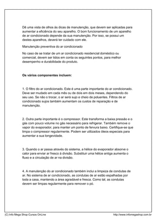 Dê uma vista de olhos às dicas de manutenção, que devem ser aplicadas para
aumentar a eficiência do seu aparelho. O bom funcionamento de um aparelho
de ar condicionado depende da sua manutenção. Por isso, se possui um
destes aparelhos, deverá ter cuidado com ele.
Manutenção preventiva do ar condicionado
No caso de se tratar de um ar condicionado residencial doméstico ou
comercial, devem ser tidos em conta os seguintes pontos, para melhor
desempenho e durabilidade do produto.
Os vários componentes incluem:
1. O filtro do ar condicionado. Este é uma parte importante do ar condicionado.
Deve ser mudado em cada mês ou de dois em dois meses, dependendo do
seu uso. Se não o trocar, o ar será sujo e cheio de poluentes. Filtros de ar
condicionado sujos também aumentam os custos de reparação e de
manutenção.
2. Outra parte importante é o compressor. Este transforma a baixa pressão e o
gás com pouco volume no gás necessário para refrigerar. Também remove o
vapor do evaporador, para manter um ponto de fervura baixo. Certifique-se que
limpa o compressor regularmente. Podem ser utilizados óleos especiais para
aumentar a sua longevidade.
3. Quando o ar passa através do sistema, a hélice do evaporador absorve o
calor para enviar ar fresco à divisão. Substituir uma hélice antiga aumenta o
fluxo e a circulação de ar na divisão.
4. A manutenção do ar condicionado também inclui a limpeza de condutas de
ar. No sistema de ar condicionado, as condutas de ar estão espalhadas por
toda a casa, mantendo a área agradável e fresca. Como tal, as condutas
devem ser limpas regularmente para remover o pó.
(C) Info Mega Shop Cursos OnLine http://www.infomegashop.com.br
 
