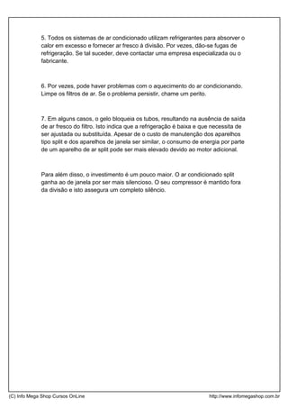 5. Todos os sistemas de ar condicionado utilizam refrigerantes para absorver o
calor em excesso e fornecer ar fresco à divisão. Por vezes, dão-se fugas de
refrigeração. Se tal suceder, deve contactar uma empresa especializada ou o
fabricante.
6. Por vezes, pode haver problemas com o aquecimento do ar condicionando.
Limpe os filtros de ar. Se o problema persistir, chame um perito.
7. Em alguns casos, o gelo bloqueia os tubos, resultando na ausência de saída
de ar fresco do filtro. Isto indica que a refrigeração é baixa e que necessita de
ser ajustada ou substituída. Apesar de o custo de manutenção dos aparelhos
tipo split e dos aparelhos de janela ser similar, o consumo de energia por parte
de um aparelho de ar split pode ser mais elevado devido ao motor adicional.
Para além disso, o investimento é um pouco maior. O ar condicionado split
ganha ao de janela por ser mais silencioso. O seu compressor é mantido fora
da divisão e isto assegura um completo silêncio.
(C) Info Mega Shop Cursos OnLine http://www.infomegashop.com.br
 